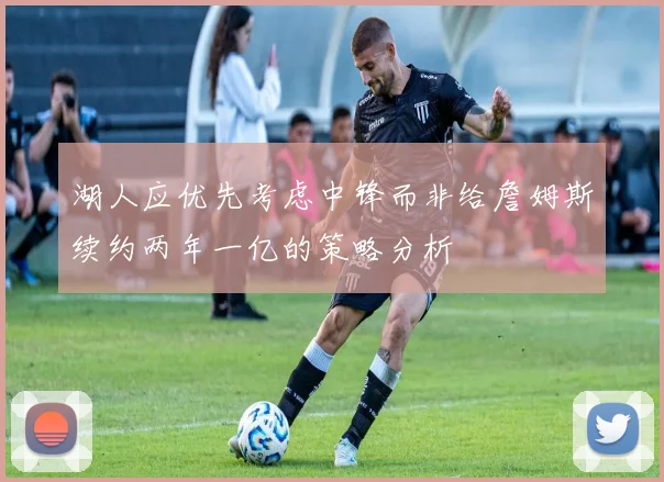 湖人应优先考虑中锋而非给詹姆斯续约两年一亿的策略分析