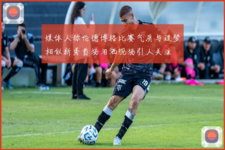 媒体人称伦德博格比赛气质与追梦相似新秀首场泪洒现场引人关注