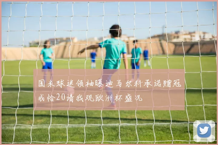 国米球迷领袖曝迪马尔科承诺赠冠戒恰20请我观欧洲杯盛况
