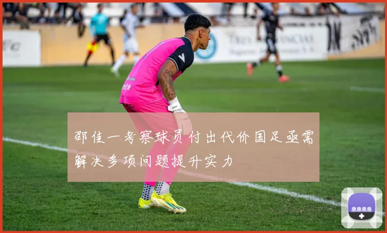 邵佳一考察球员付出代价国足亟需解决多项问题提升实力