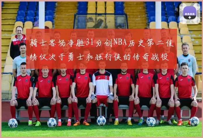 骑士客场净胜31分创NBA历史第二佳绩仅次于勇士和独行侠的传奇战役