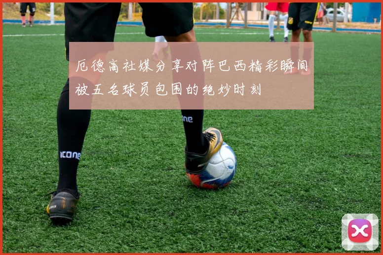 厄德高社媒分享对阵巴西精彩瞬间被五名球员包围的绝妙时刻