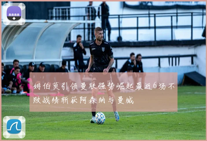 姆伯莫引领曼联强势崛起最近6场不败战绩斩获阿森纳与曼城