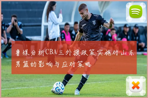 鲁媒分析CBA三外援政策实施对山东男篮的影响与应对策略