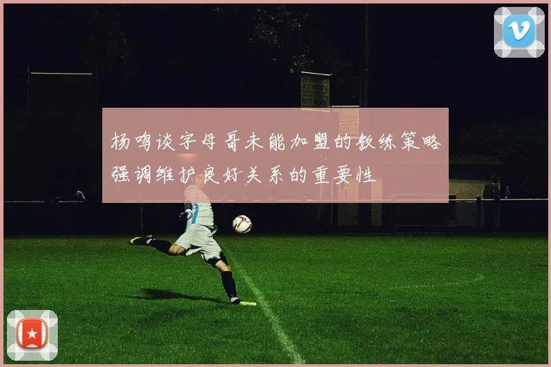 杨鸣谈字母哥未能加盟的教练策略强调维护良好关系的重要性