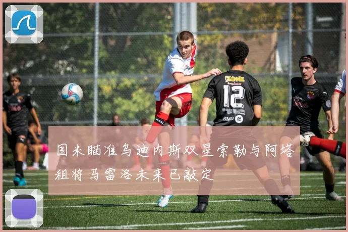 国米瞄准乌迪内斯双星索勒与阿塔租将马雷洛未来已敲定