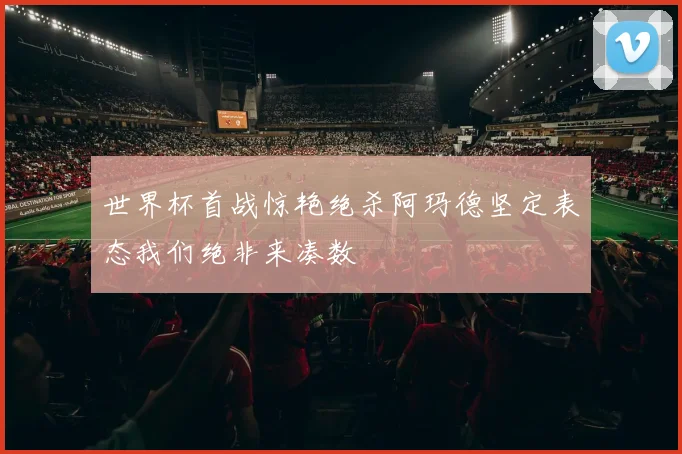 世界杯首战惊艳绝杀阿玛德坚定表态我们绝非来凑数