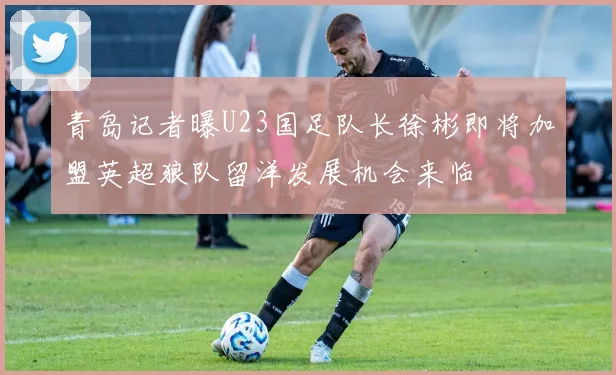 青岛记者曝U23国足队长徐彬即将加盟英超狼队留洋发展机会来临
