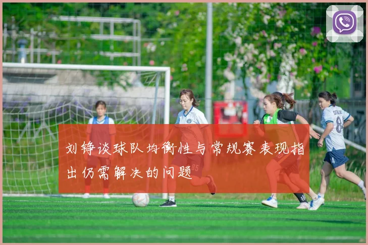 刘铮谈球队均衡性与常规赛表现指出仍需解决的问题