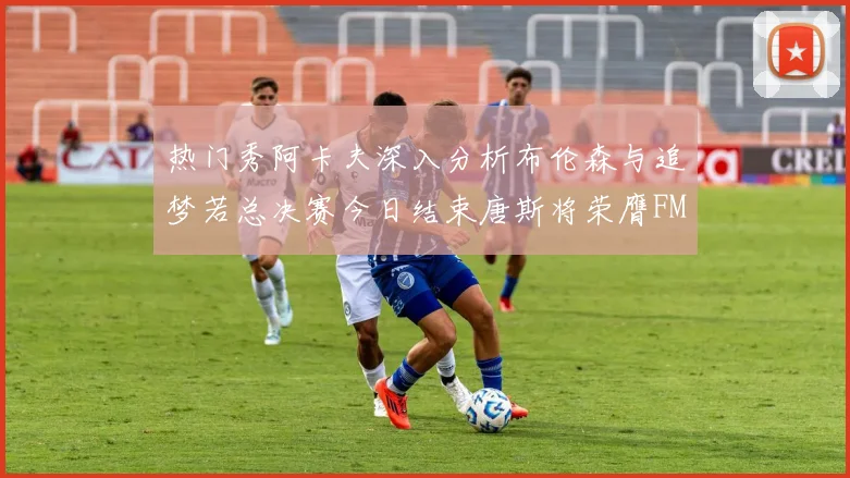 热门秀阿卡夫深入分析布伦森与追梦若总决赛今日结束唐斯将荣膺FMVP
