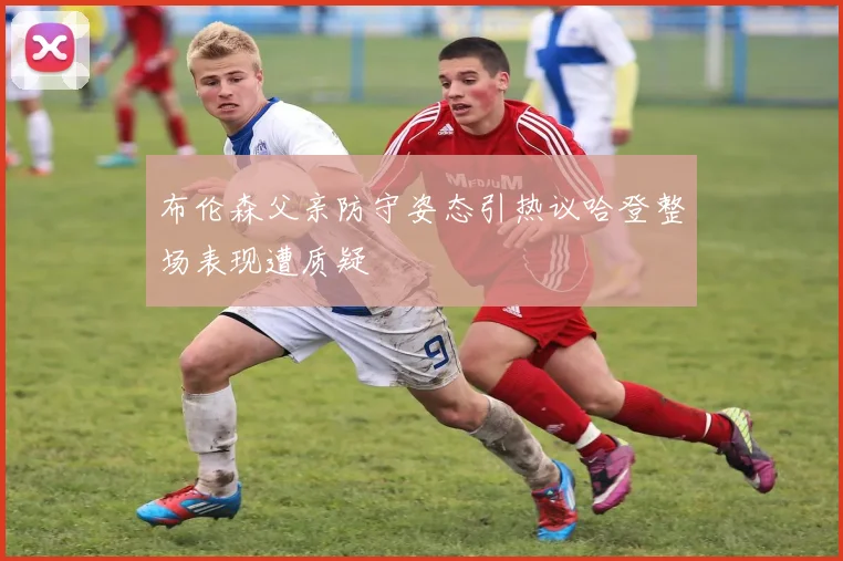 布伦森父亲防守姿态引热议哈登整场表现遭质疑
