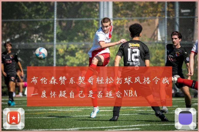 布伦森赞东契奇轻松打球风格令我一度怀疑自己是否适合NBA