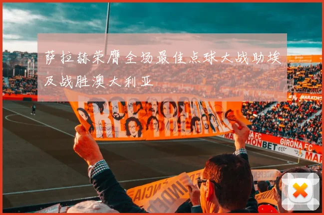 萨拉赫荣膺全场最佳点球大战助埃及战胜澳大利亚