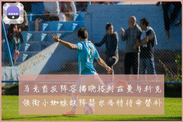 马竞首发阵容揭晓格列兹曼与科克领衔小蜘蛛缺阵瑟尔洛特待命替补