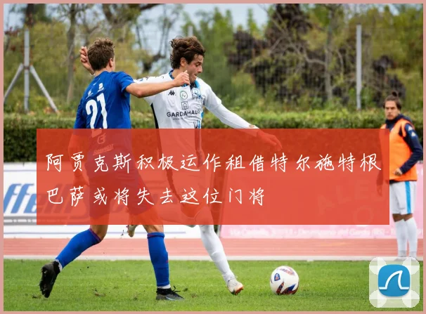 阿贾克斯积极运作租借特尔施特根巴萨或将失去这位门将